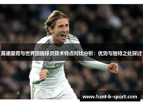 莫德里奇与世界顶级球员技术特点对比分析:优势与独特之处探讨 莫德里奇与世界顶级球员技术特点对比分析:优势与独特之处探讨